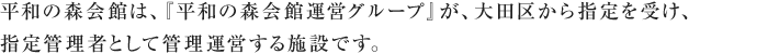 平和の森会館は、『平和の森会館運営グループ』が、大田区から指定を受け、指定管理者として管理運営する施設です。